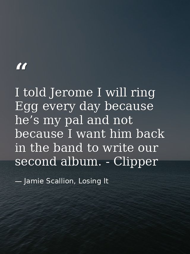 I told Jerome I will ring Egg every day because he’s my pal and not because I want him back in the band to write our sec — Jamie Scallion, Losing It