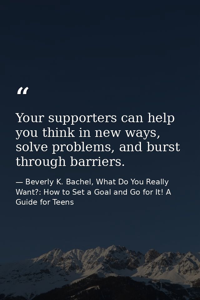 Your supporters can help you think in new ways, solve problems, and burst through barriers. — Beverly K. Bachel, What Do You Really Want?: How to Set a Goal and Go for It! A Guide for Teens