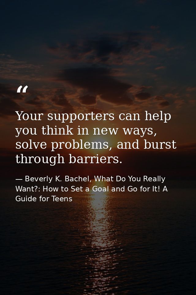 Your supporters can help you think in new ways, solve problems, and burst through barriers. — Beverly K. Bachel, What Do You Really Want?: How to Set a Goal and Go for It! A Guide for Teens