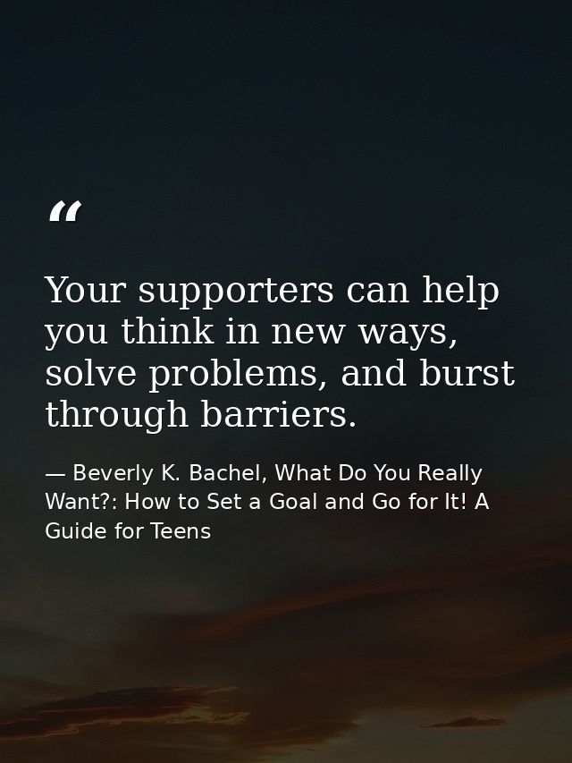 Your supporters can help you think in new ways, solve problems, and burst through barriers. — Beverly K. Bachel, What Do You Really Want?: How to Set a Goal and Go for It! A Guide for Teens