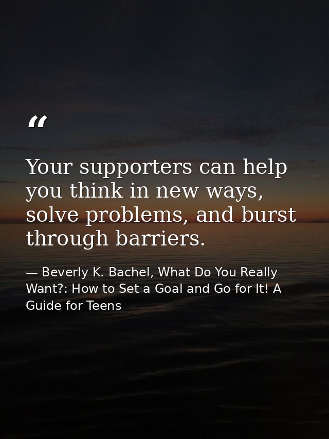 Your supporters can help you think in new ways, solve problems, and burst through barriers. — Beverly K. Bachel, What Do You Really Want?: How to Set a Goal and Go for It! A Guide for Teens