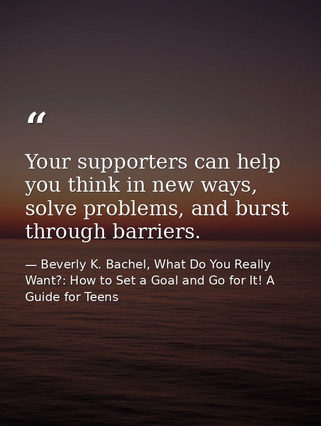 Your supporters can help you think in new ways, solve problems, and burst through barriers. — Beverly K. Bachel, What Do You Really Want?: How to Set a Goal and Go for It! A Guide for Teens