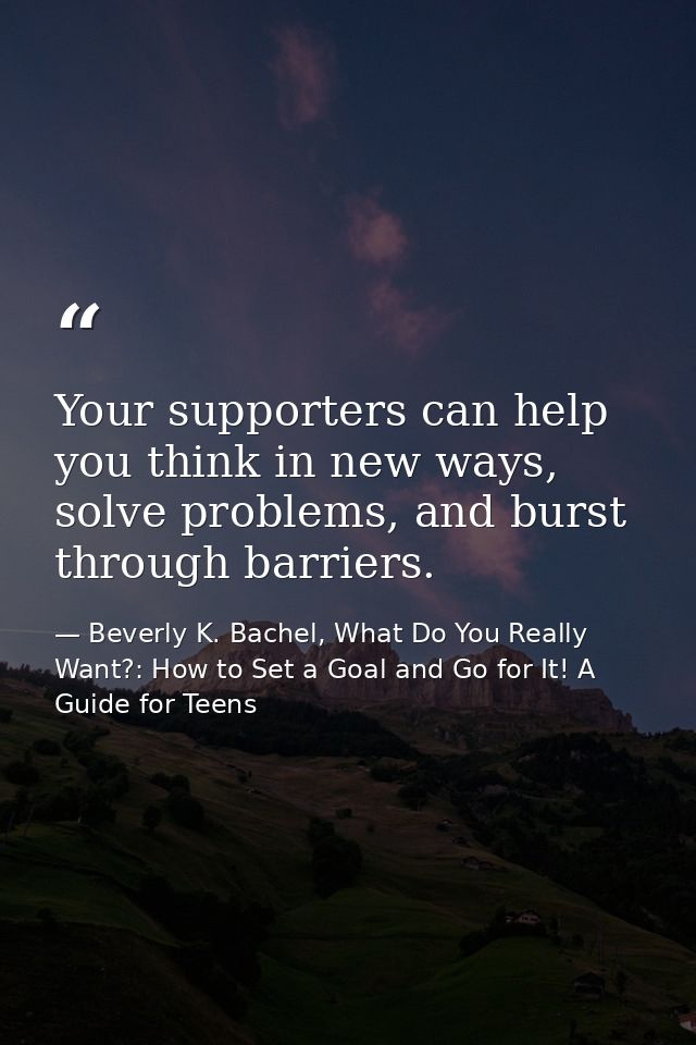 Your supporters can help you think in new ways, solve problems, and burst through barriers. — Beverly K. Bachel, What Do You Really Want?: How to Set a Goal and Go for It! A Guide for Teens