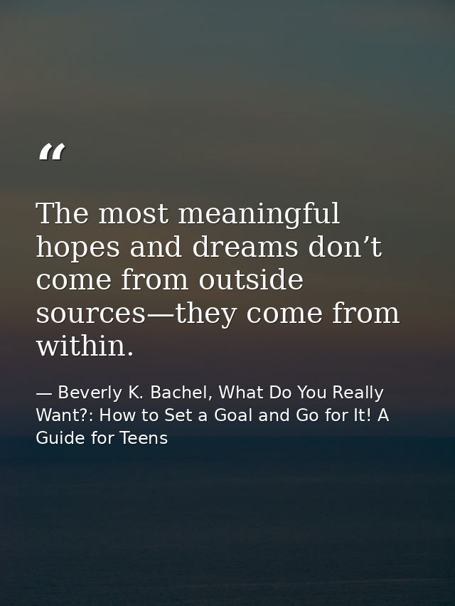 The most meaningful hopes and dreams don’t come from outside sources—they come from within. — Beverly K. Bachel, What Do You Really Want?: How to Set a Goal and Go for It! A Guide for Teens