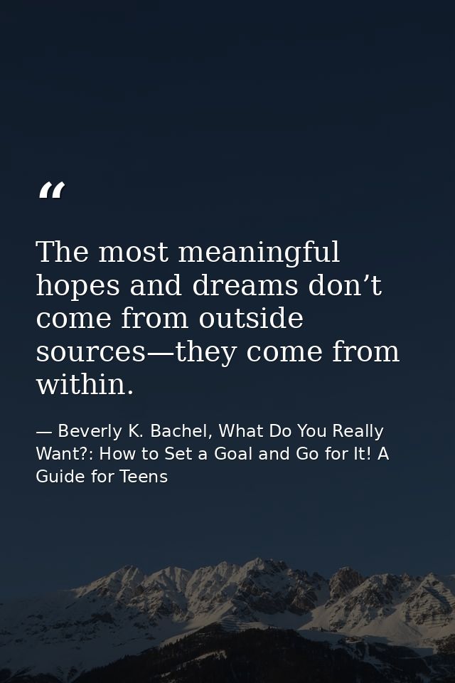 The most meaningful hopes and dreams don’t come from outside sources—they come from within. — Beverly K. Bachel, What Do You Really Want?: How to Set a Goal and Go for It! A Guide for Teens