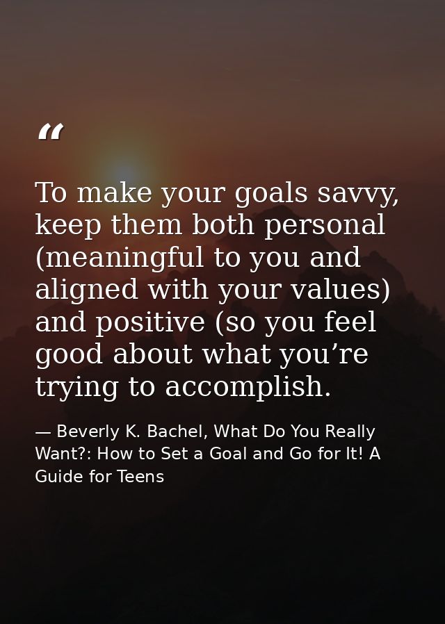 To make your goals savvy, keep them both personal (meaningful to you and aligned with your values) and positive (so you  — Beverly K. Bachel, What Do You Really Want?: How to Set a Goal and Go for It! A Guide for Teens