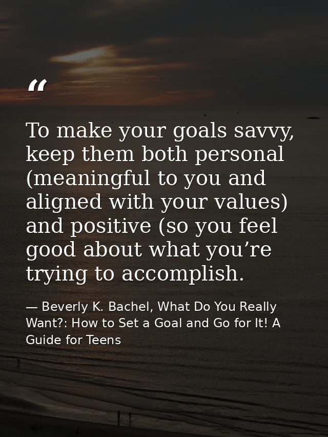 To make your goals savvy, keep them both personal (meaningful to you and aligned with your values) and positive (so you  — Beverly K. Bachel, What Do You Really Want?: How to Set a Goal and Go for It! A Guide for Teens