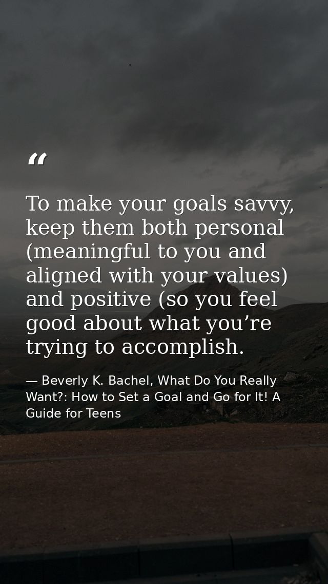 To make your goals savvy, keep them both personal (meaningful to you and aligned with your values) and positive (so you  — Beverly K. Bachel, What Do You Really Want?: How to Set a Goal and Go for It! A Guide for Teens