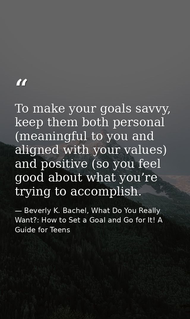 To make your goals savvy, keep them both personal (meaningful to you and aligned with your values) and positive (so you  — Beverly K. Bachel, What Do You Really Want?: How to Set a Goal and Go for It! A Guide for Teens
