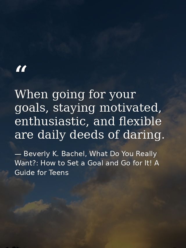 When going for your goals, staying motivated, enthusiastic, and flexible are daily deeds of daring. — Beverly K. Bachel, What Do You Really Want?: How to Set a Goal and Go for It! A Guide for Teens