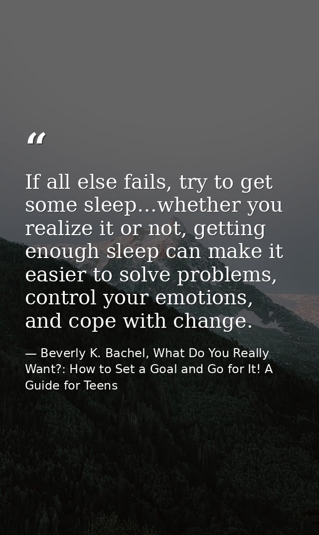 If all else fails, try to get some sleep…whether you realize it or not, getting enough sleep can make it easier to solve — Beverly K. Bachel, What Do You Really Want?: How to Set a Goal and Go for It! A Guide for Teens
