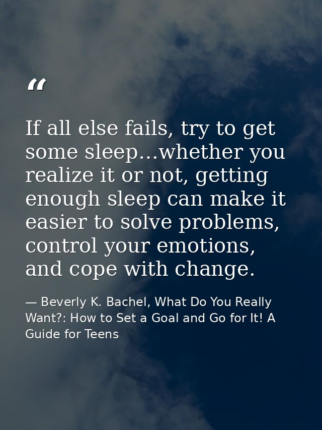 If all else fails, try to get some sleep…whether you realize it or not, getting enough sleep can make it easier to solve — Beverly K. Bachel, What Do You Really Want?: How to Set a Goal and Go for It! A Guide for Teens