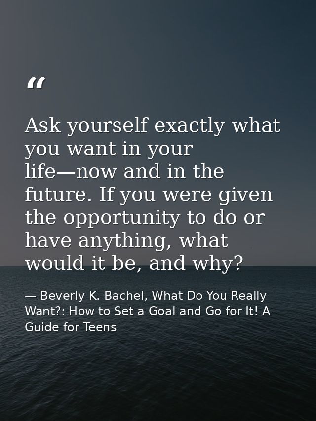 Ask yourself exactly what you want in your life—now and in the future. If you were given the opportunity to do or have a — Beverly K. Bachel, What Do You Really Want?: How to Set a Goal and Go for It! A Guide for Teens