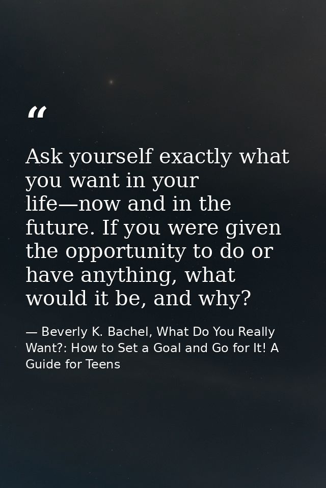 Ask yourself exactly what you want in your life—now and in the future. If you were given the opportunity to do or have a — Beverly K. Bachel, What Do You Really Want?: How to Set a Goal and Go for It! A Guide for Teens