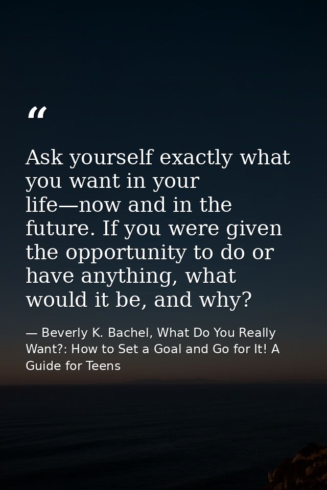 Ask yourself exactly what you want in your life—now and in the future. If you were given the opportunity to do or have a — Beverly K. Bachel, What Do You Really Want?: How to Set a Goal and Go for It! A Guide for Teens
