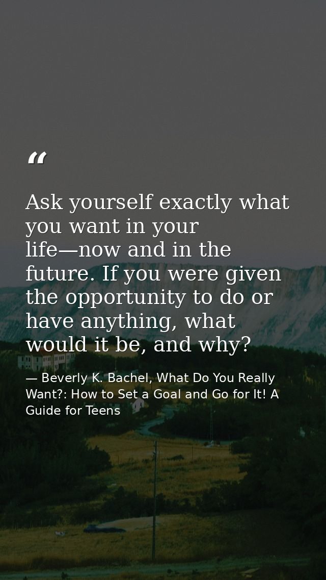 Ask yourself exactly what you want in your life—now and in the future. If you were given the opportunity to do or have a — Beverly K. Bachel, What Do You Really Want?: How to Set a Goal and Go for It! A Guide for Teens