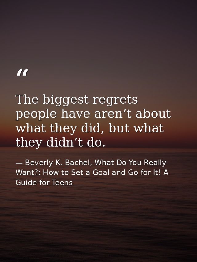 The biggest regrets people have aren’t about what they did, but what they didn’t do. — Beverly K. Bachel, What Do You Really Want?: How to Set a Goal and Go for It! A Guide for Teens