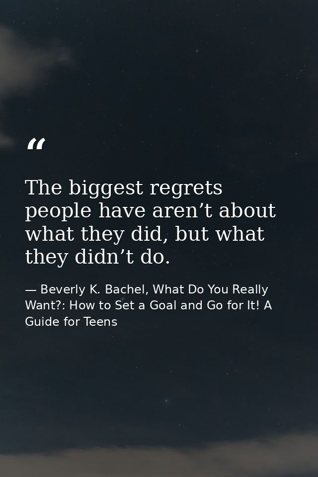 The biggest regrets people have aren’t about what they did, but what they didn’t do. — Beverly K. Bachel, What Do You Really Want?: How to Set a Goal and Go for It! A Guide for Teens