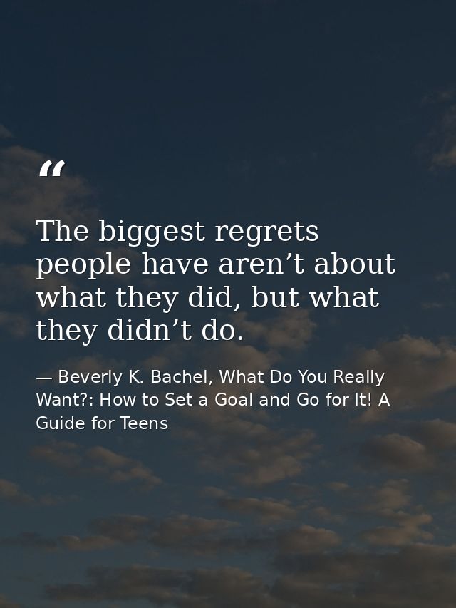 The biggest regrets people have aren’t about what they did, but what they didn’t do. — Beverly K. Bachel, What Do You Really Want?: How to Set a Goal and Go for It! A Guide for Teens