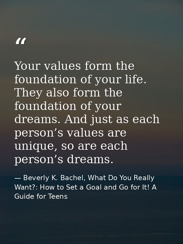 Your values form the foundation of your life. They also form the foundation of your dreams. And just as each person’s va — Beverly K. Bachel, What Do You Really Want?: How to Set a Goal and Go for It! A Guide for Teens