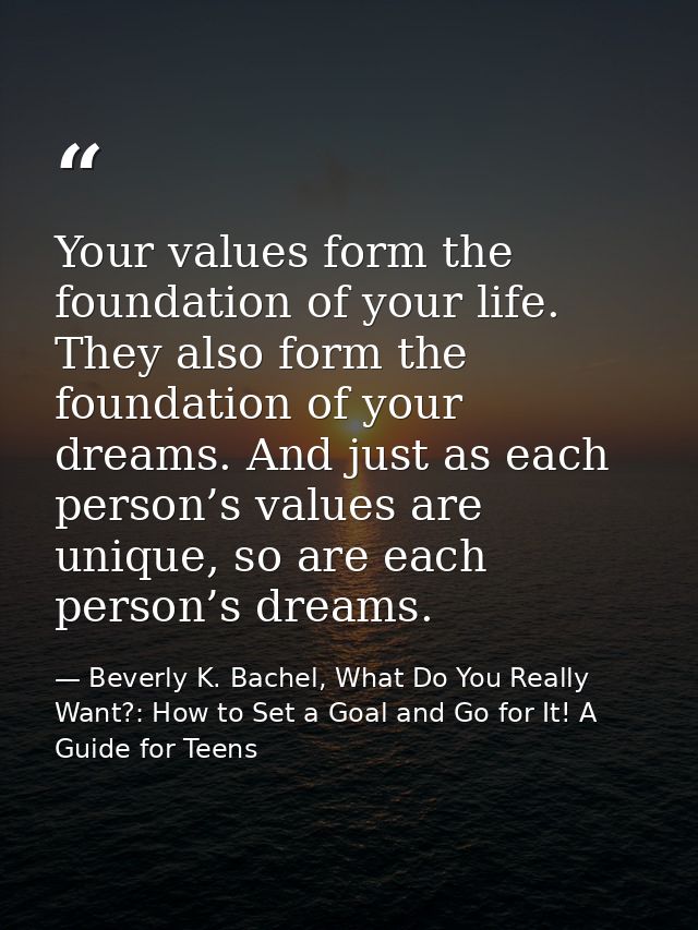 Your values form the foundation of your life. They also form the foundation of your dreams. And just as each person’s va — Beverly K. Bachel, What Do You Really Want?: How to Set a Goal and Go for It! A Guide for Teens