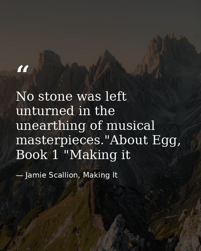 No stone was left unturned in the unearthing of musical masterpieces."About Egg, Book 1 "Making it — Jamie Scallion, Making It