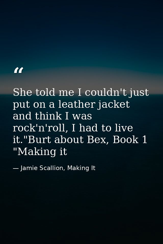 She told me I couldn't just put on a leather jacket and think I was rock'n'roll, I had to live it."Burt about Bex, Book  — Jamie Scallion, Making It