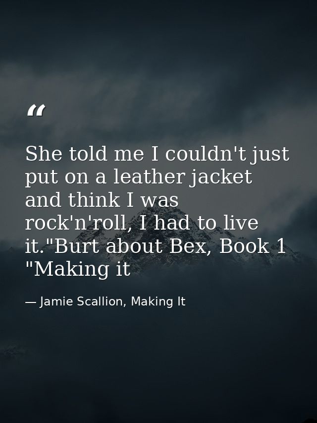 She told me I couldn't just put on a leather jacket and think I was rock'n'roll, I had to live it."Burt about Bex, Book  — Jamie Scallion, Making It