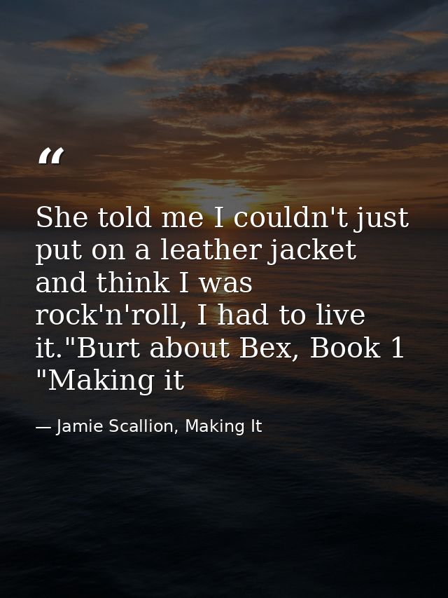 She told me I couldn't just put on a leather jacket and think I was rock'n'roll, I had to live it."Burt about Bex, Book  — Jamie Scallion, Making It