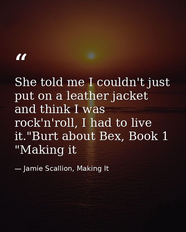 She told me I couldn't just put on a leather jacket and think I was rock'n'roll, I had to live it."Burt about Bex, Book  — Jamie Scallion, Making It