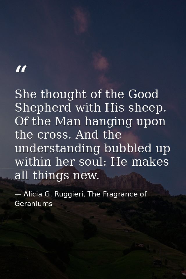 She thought of the Good Shepherd with His sheep. Of the Man hanging upon the cross. And the understanding bubbled up wit — Alicia G. Ruggieri, The Fragrance of Geraniums