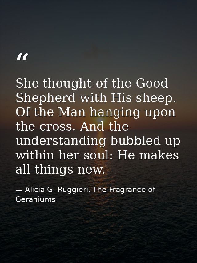 She thought of the Good Shepherd with His sheep. Of the Man hanging upon the cross. And the understanding bubbled up wit — Alicia G. Ruggieri, The Fragrance of Geraniums