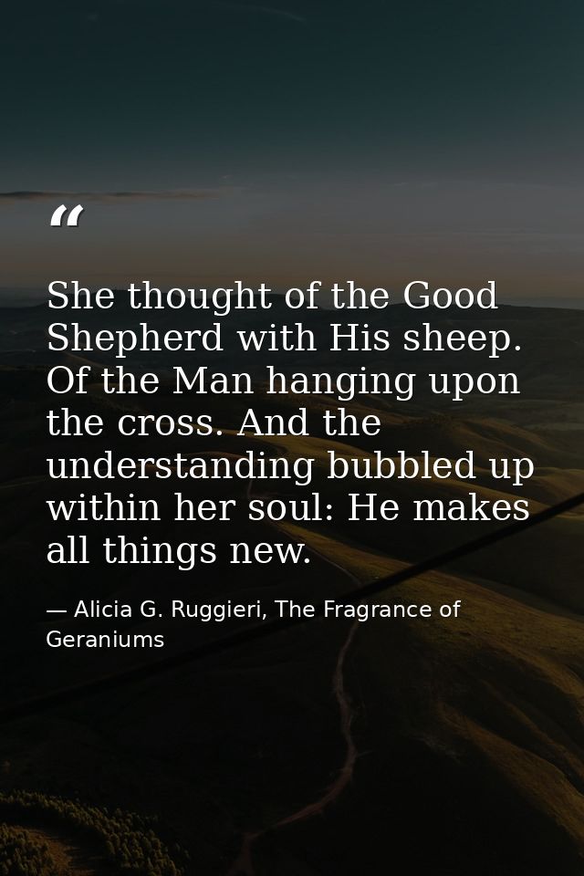 She thought of the Good Shepherd with His sheep. Of the Man hanging upon the cross. And the understanding bubbled up wit — Alicia G. Ruggieri, The Fragrance of Geraniums