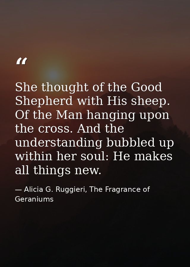 She thought of the Good Shepherd with His sheep. Of the Man hanging upon the cross. And the understanding bubbled up wit — Alicia G. Ruggieri, The Fragrance of Geraniums