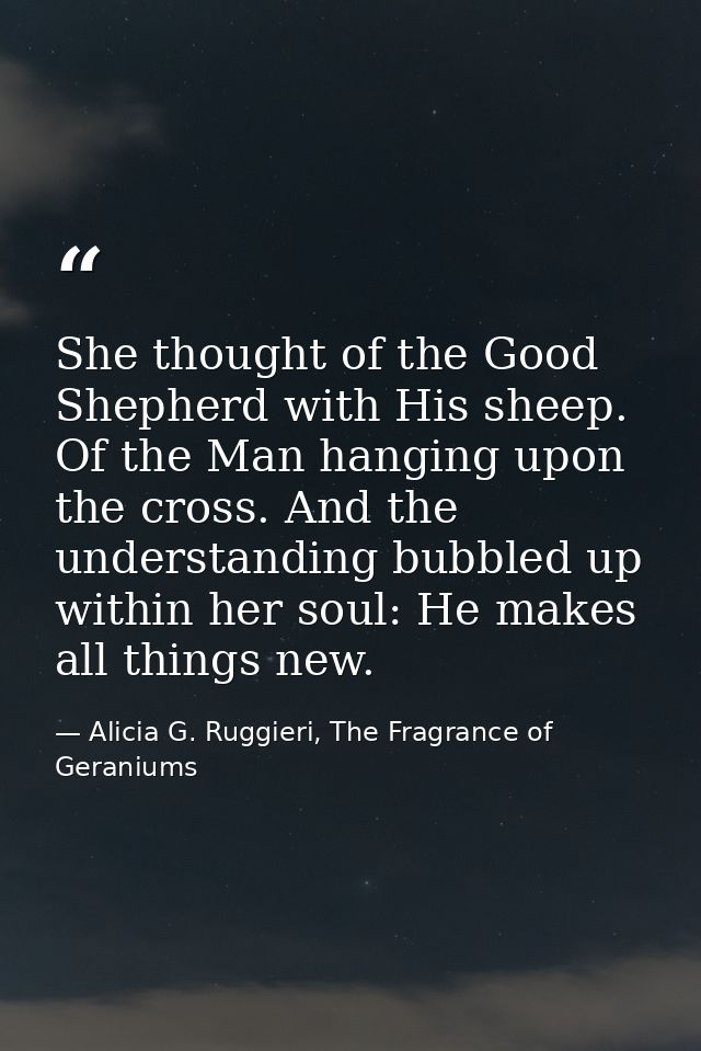 She thought of the Good Shepherd with His sheep. Of the Man hanging upon the cross. And the understanding bubbled up wit — Alicia G. Ruggieri, The Fragrance of Geraniums