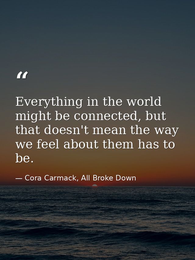 Everything in the world might be connected, but that doesn't mean the way we feel about them has to be. — Cora Carmack, All Broke Down
