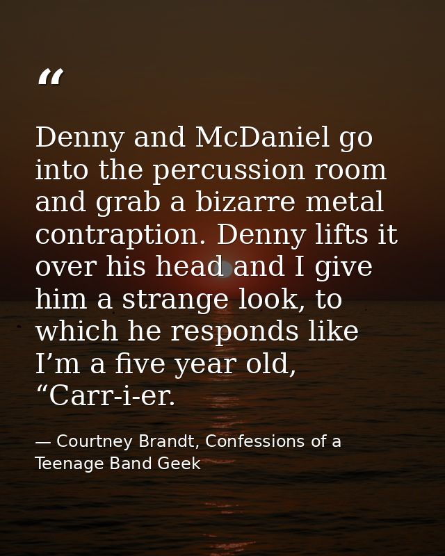 Denny and McDaniel go into the percussion room and grab a bizarre metal contraption. Denny lifts it over his head and I  — Courtney Brandt, Confessions of a Teenage Band Geek