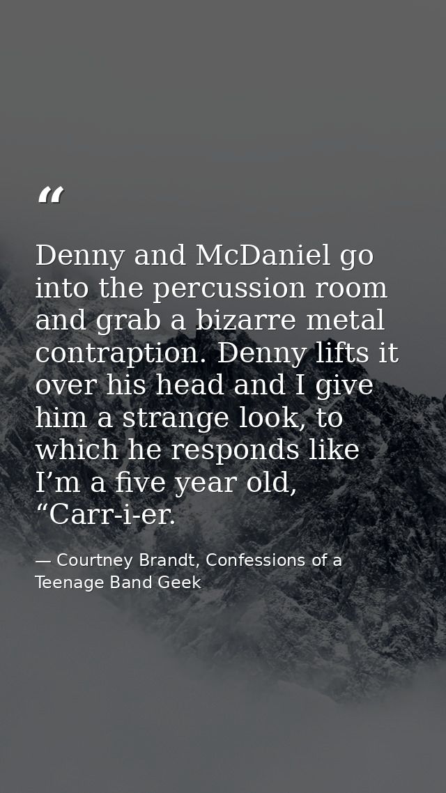 Denny and McDaniel go into the percussion room and grab a bizarre metal contraption. Denny lifts it over his head and I  — Courtney Brandt, Confessions of a Teenage Band Geek
