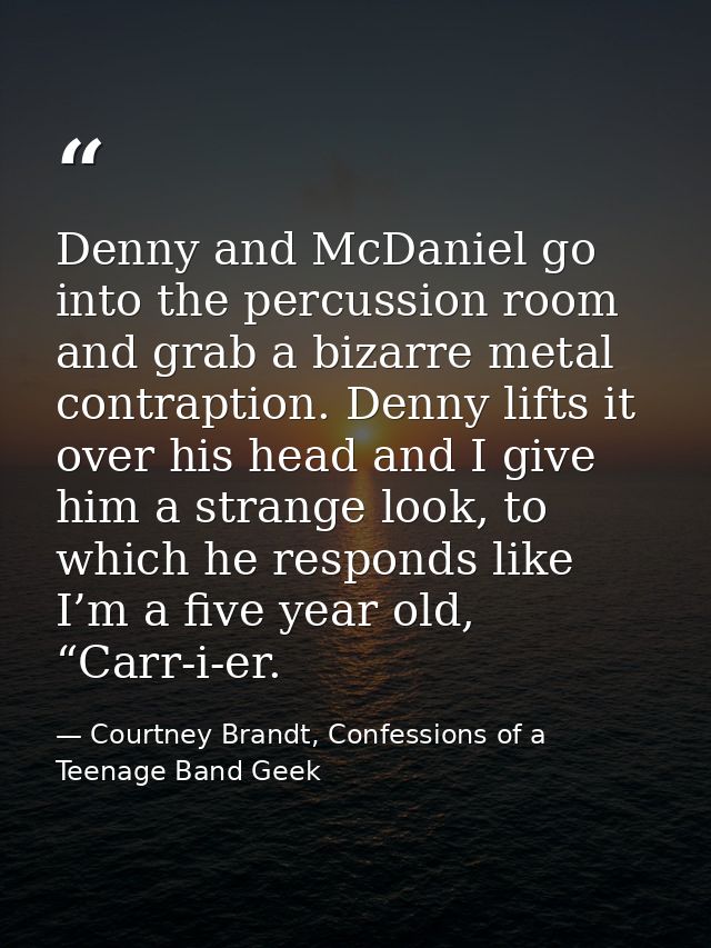 Denny and McDaniel go into the percussion room and grab a bizarre metal contraption. Denny lifts it over his head and I  — Courtney Brandt, Confessions of a Teenage Band Geek