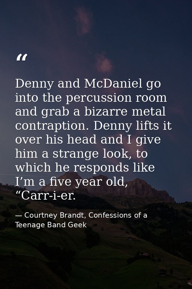 Denny and McDaniel go into the percussion room and grab a bizarre metal contraption. Denny lifts it over his head and I  — Courtney Brandt, Confessions of a Teenage Band Geek