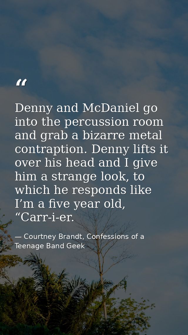 Denny and McDaniel go into the percussion room and grab a bizarre metal contraption. Denny lifts it over his head and I  — Courtney Brandt, Confessions of a Teenage Band Geek