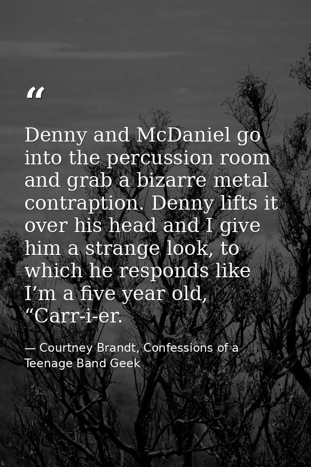 Denny and McDaniel go into the percussion room and grab a bizarre metal contraption. Denny lifts it over his head and I  — Courtney Brandt, Confessions of a Teenage Band Geek