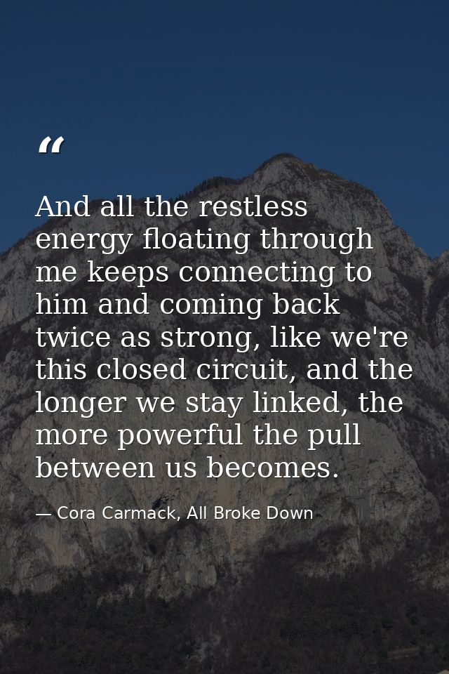 And all the restless energy floating through me keeps connecting to him and coming back twice as strong, like we're this — Cora Carmack, All Broke Down