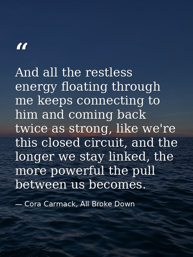 And all the restless energy floating through me keeps connecting to him and coming back twice as strong, like we're this — Cora Carmack, All Broke Down