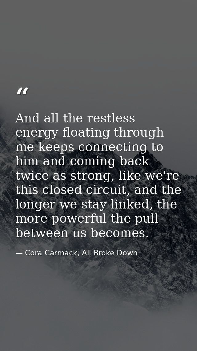 And all the restless energy floating through me keeps connecting to him and coming back twice as strong, like we're this — Cora Carmack, All Broke Down