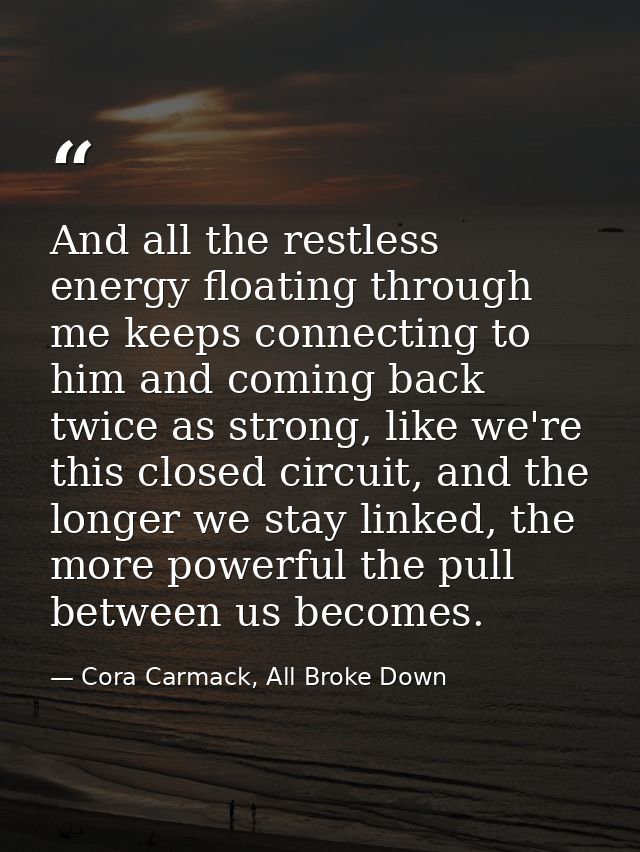 And all the restless energy floating through me keeps connecting to him and coming back twice as strong, like we're this — Cora Carmack, All Broke Down
