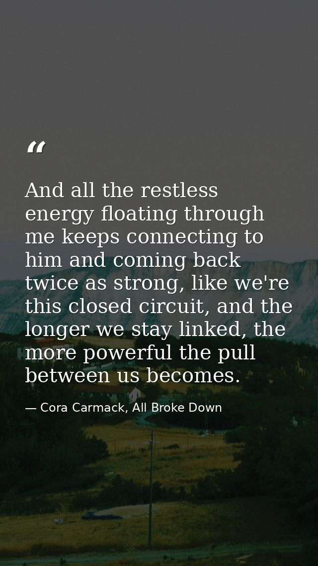 And all the restless energy floating through me keeps connecting to him and coming back twice as strong, like we're this — Cora Carmack, All Broke Down