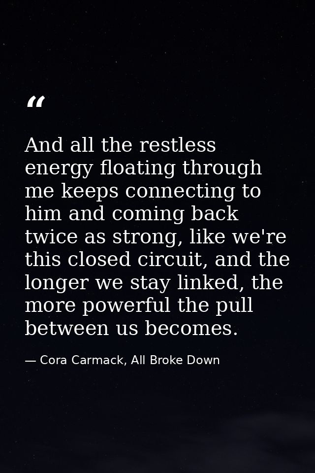 And all the restless energy floating through me keeps connecting to him and coming back twice as strong, like we're this — Cora Carmack, All Broke Down