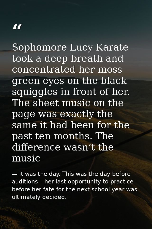 Sophomore Lucy Karate took a deep breath and concentrated her moss green eyes on the black squiggles in front of her. Th — it was the day. This was the day before auditions – her last opportunity to practice before her fate for the next school year was ultimately decided.