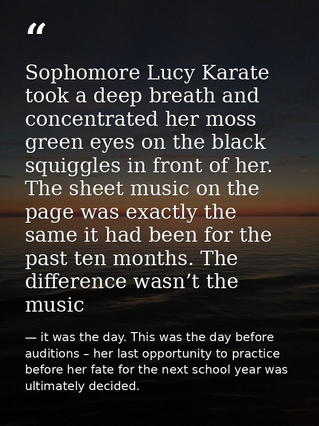 Sophomore Lucy Karate took a deep breath and concentrated her moss green eyes on the black squiggles in front of her. Th — it was the day. This was the day before auditions – her last opportunity to practice before her fate for the next school year was ultimately decided.